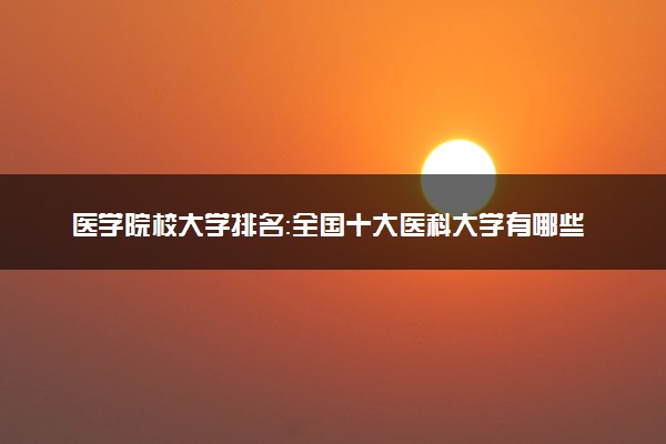 医学院校大学排名：全国十大医科大学有哪些？