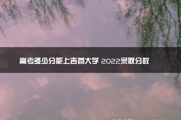 高考多少分能上吉首大学 2022录取分数线是多少