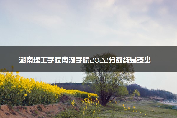 湖南理工学院南湖学院2022分数线是多少 各省录取最低分及位次