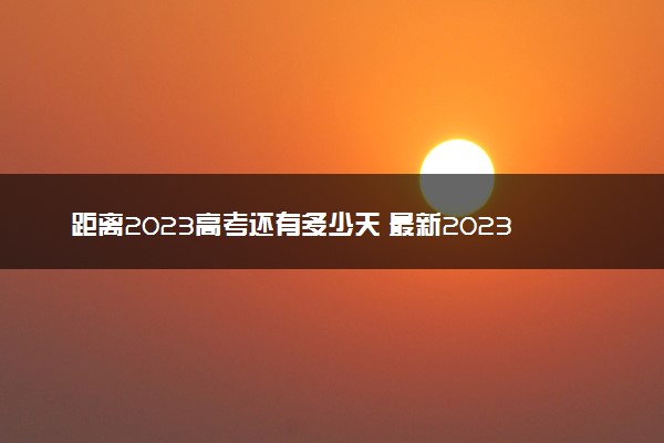 距离2023高考还有多少天 最新2023高考倒计时