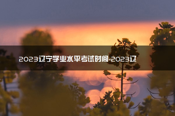 2023辽宁学业水平考试时间-2023辽宁高中合格性考试时间安排