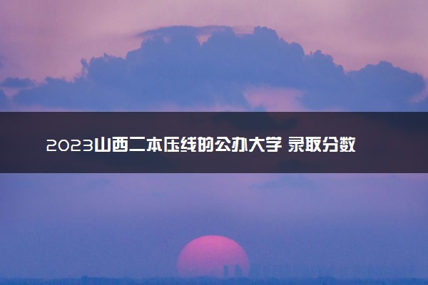 2023山西二本压线的公办大学 录取分数最低的二本