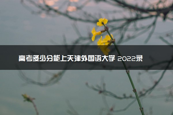 高考多少分能上天津外国语大学 2022录取分数线是多少