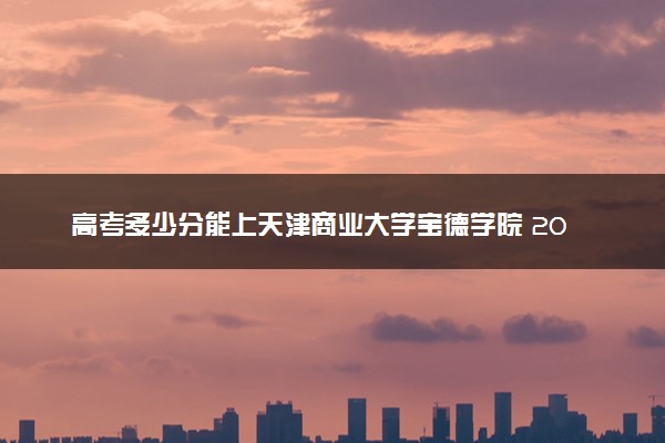 高考多少分能上天津商业大学宝德学院 2022录取分数线是多少