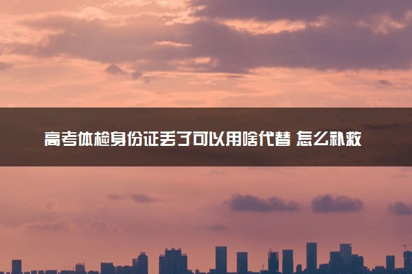 高考体检身份证丢了可以用啥代替 怎么补救