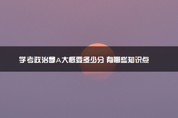 学考政治拿A大概要多少分 有哪些知识点