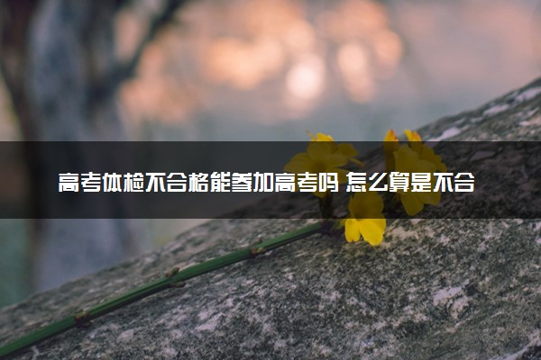 高考体检不合格能参加高考吗 怎么算是不合格