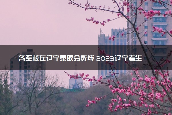 各军校在辽宁录取分数线 2023辽宁考生多少分能上军校