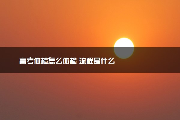 高考体检怎么体检 流程是什么