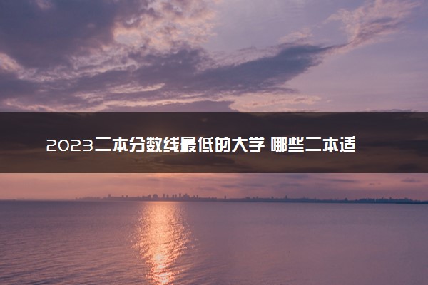 2023二本分数线最低的大学 哪些二本适合低分捡漏