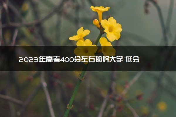 2023年高考400分左右的好大学 低分院校推荐