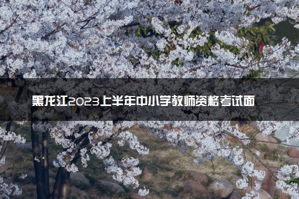 黑龙江2023上半年中小学教师资格考试面试报名时间 哪天报名