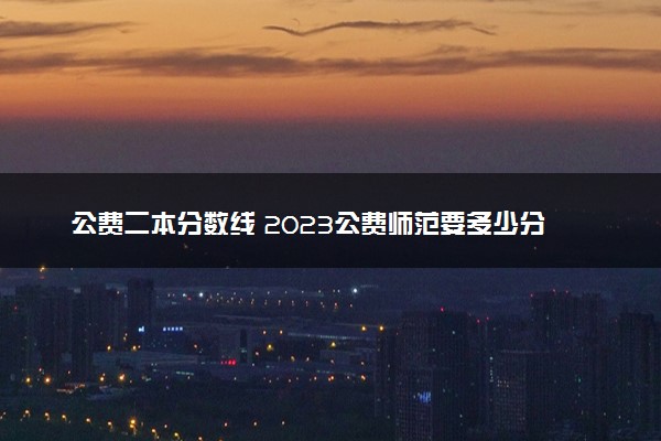 公费二本分数线 2023公费师范要多少分