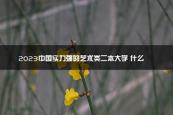 2023中国实力强的艺术类二本大学 什么二本最好