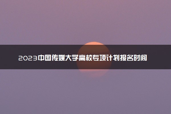 2023中国传媒大学高校专项计划报名时间及报名入口