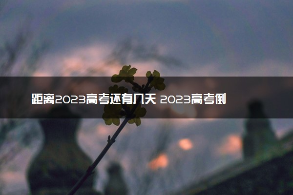 距离2023高考还有几天 2023高考倒计时