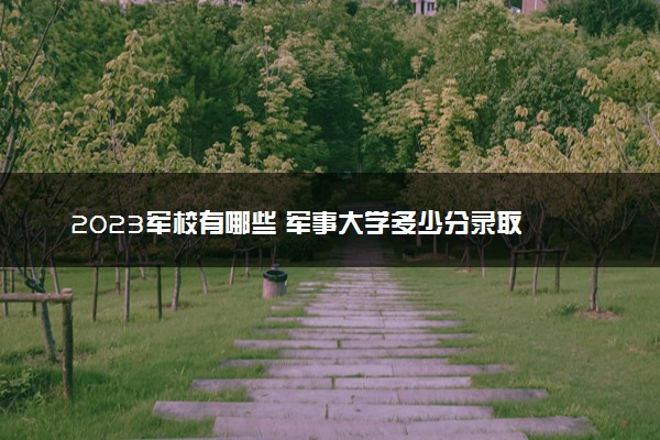 2023军校有哪些 军事大学多少分录取