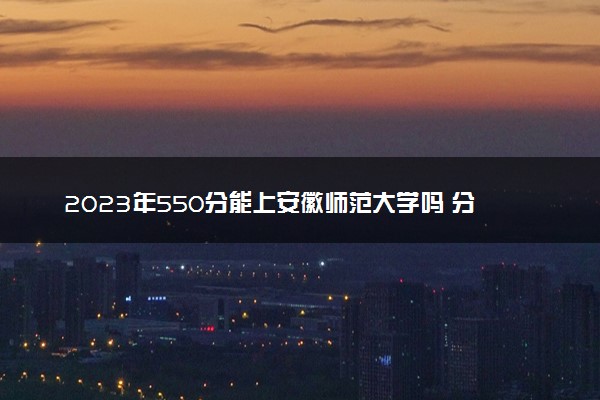 2023年550分能上安徽师范大学吗 分数线是多少