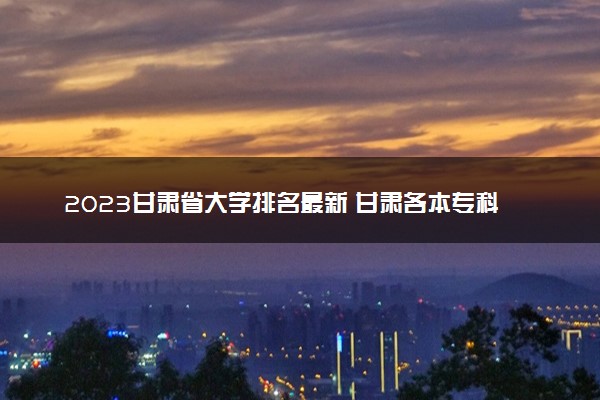 2023甘肃省大学排名最新 甘肃各本专科院校排行榜