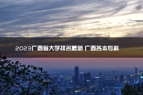 2023广西省大学排名最新 广西各本专科院校排行榜