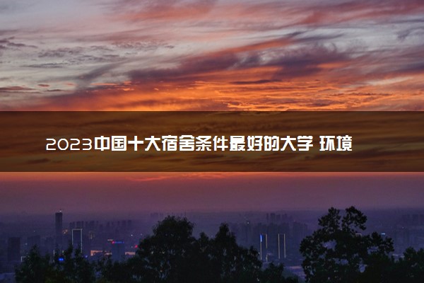 2023中国十大宿舍条件最好的大学 环境好的大学