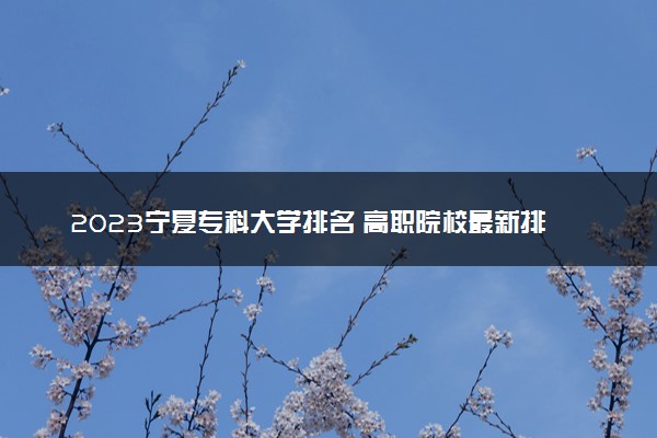 2023宁夏专科大学排名 高职院校最新排行榜【校友会版】