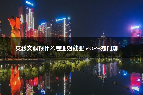 女孩文科报什么专业好就业 2023热门前景好的专业