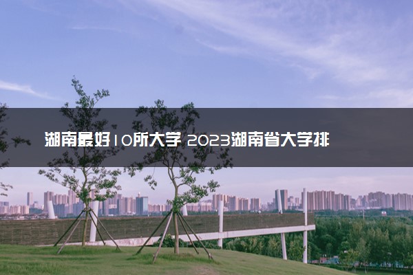 湖南最好10所大学 2023湖南省大学排名