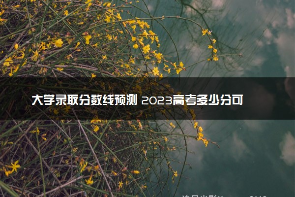 大学录取分数线预测 2023高考多少分可以上本科