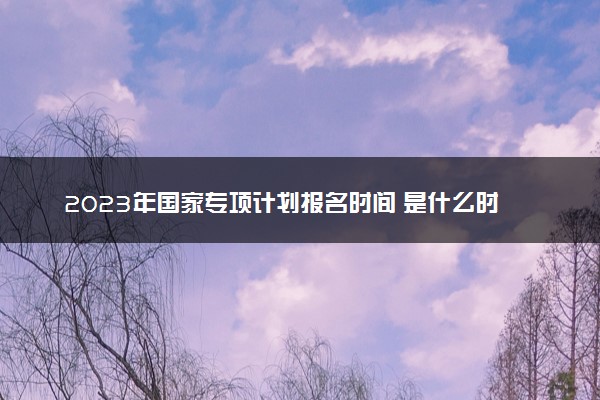 2023年国家专项计划报名时间 是什么时候