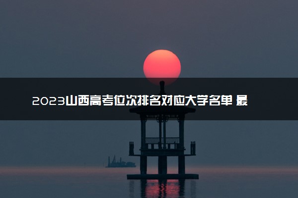 2023山西高考位次排名对应大学名单 最低分数线是多少