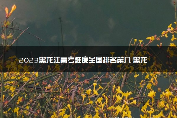 2023黑龙江高考难度全国排名第几 黑龙江高考难度预测