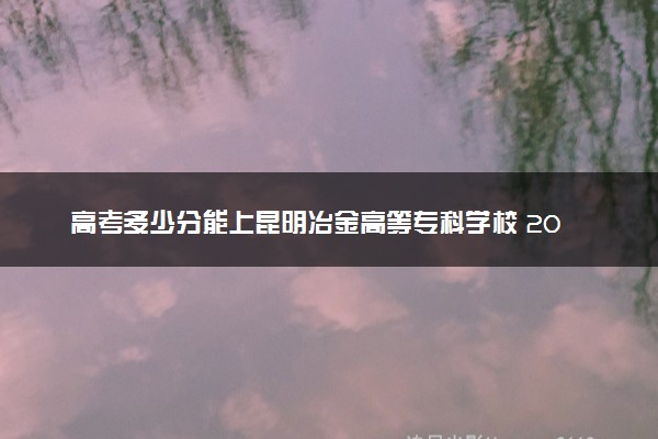 高考多少分能上昆明冶金高等专科学校 2022录取分数线是多少