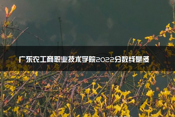 广东农工商职业技术学院2022分数线是多少 各省录取最低位次