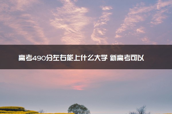 高考490分左右能上什么大学 新高考可以报考的公办院校