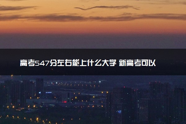 高考547分左右能上什么大学 新高考可以报考的公办院校