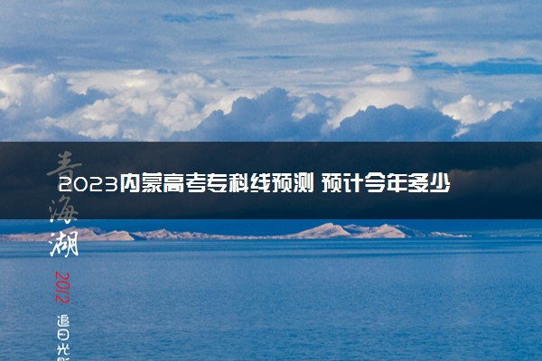 2023内蒙高考专科线预测 预计今年多少分能上专科