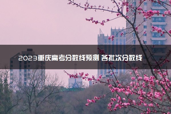 2023重庆高考分数线预测 各批次分数线预计是多少
