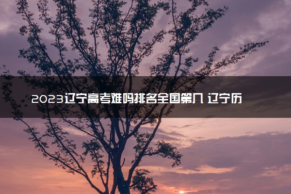 2023辽宁高考难吗排名全国第几 辽宁历年高考难度趋势