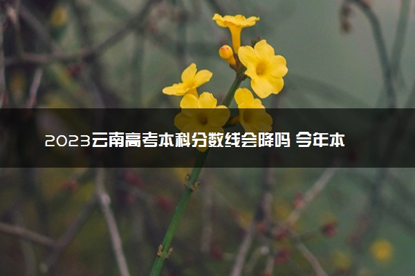 2023云南高考本科分数线会降吗 今年本科分数线预测