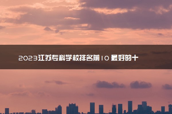 2023江苏专科学校排名前10 最好的十大公办专科院校