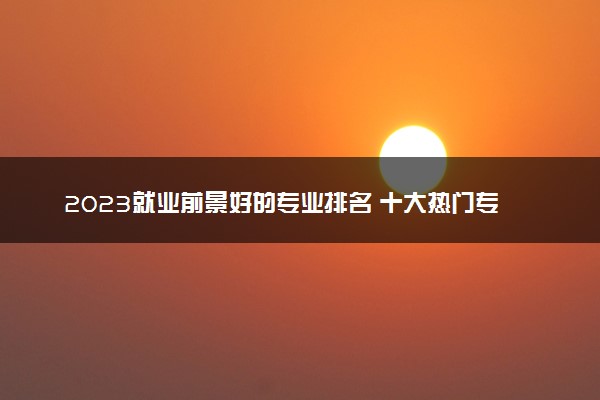 2023就业前景好的专业排名 十大热门专业