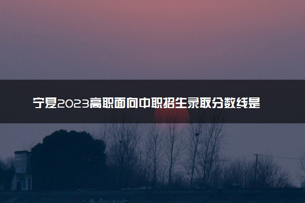 宁夏2023高职面向中职招生录取分数线是多少 具体分数