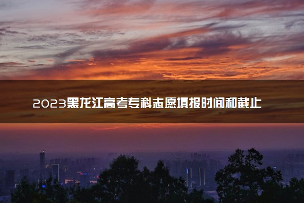 2023黑龙江高考专科志愿填报时间和截止时间