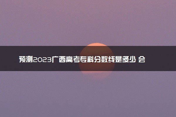 预测2023广西高考专科分数线是多少 会上升还是下降