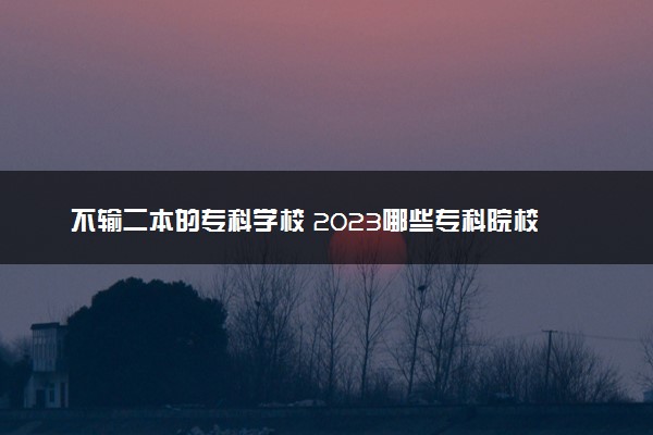 不输二本的专科学校 2023哪些专科院校热门实力强