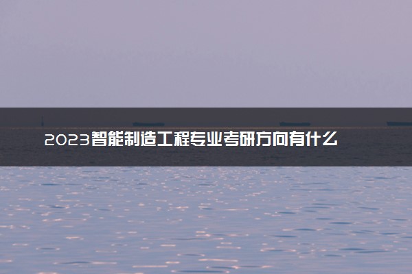 2023智能制造工程专业考研方向有什么 考研难吗