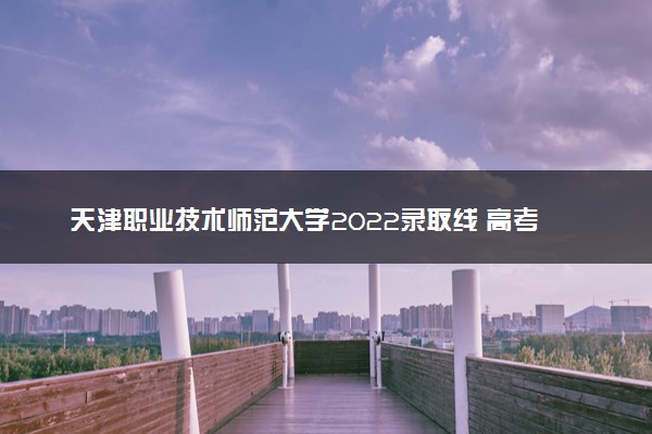 天津职业技术师范大学2022录取线 高考多少分可以上