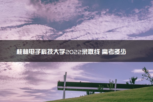 桂林电子科技大学2022录取线 高考多少分可以上