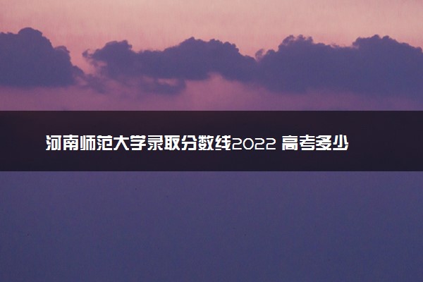 河南师范大学录取分数线2022 高考多少分可以上